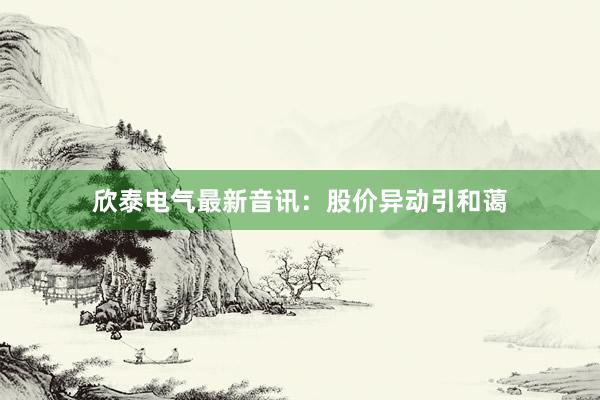 欣泰电气最新音讯：股价异动引和蔼