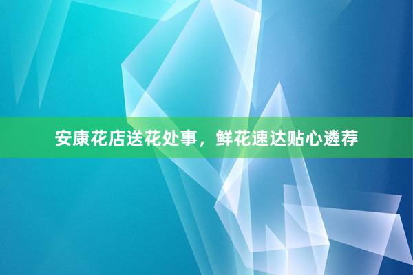 安康花店送花处事，鲜花速达贴心遴荐